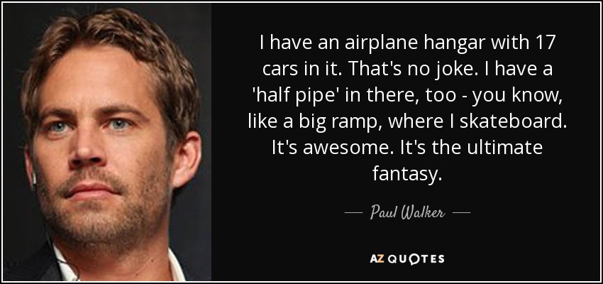 I have an airplane hangar with 17 cars in it. That's no joke. I have a 'half pipe' in there, too - you know, like a big ramp, where I skateboard. It's awesome. It's the ultimate fantasy. - Paul Walker