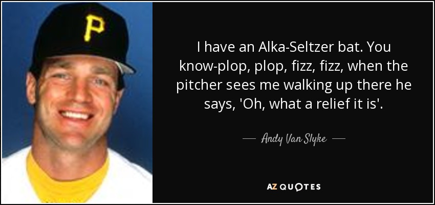 I have an Alka-Seltzer bat. You know-plop, plop, fizz, fizz, when the pitcher sees me walking up there he says, 'Oh, what a relief it is'. - Andy Van Slyke