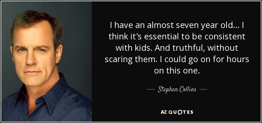 I have an almost seven year old... I think it's essential to be consistent with kids. And truthful, without scaring them. I could go on for hours on this one. - Stephen Collins