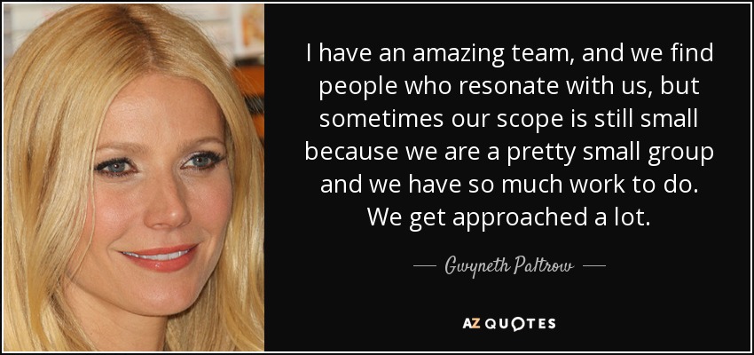 I have an amazing team, and we find people who resonate with us, but sometimes our scope is still small because we are a pretty small group and we have so much work to do. We get approached a lot. - Gwyneth Paltrow