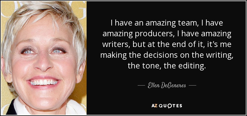 I have an amazing team, I have amazing producers, I have amazing writers, but at the end of it, it's me making the decisions on the writing, the tone, the editing. - Ellen DeGeneres