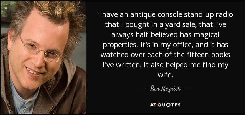 I have an antique console stand-up radio that I bought in a yard sale, that I've always half-believed has magical properties. It's in my office, and it has watched over each of the fifteen books I've written. It also helped me find my wife. - Ben Mezrich
