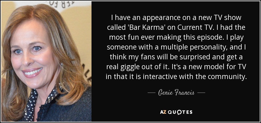 I have an appearance on a new TV show called 'Bar Karma' on Current TV. I had the most fun ever making this episode. I play someone with a multiple personality, and I think my fans will be surprised and get a real giggle out of it. It's a new model for TV in that it is interactive with the community. - Genie Francis