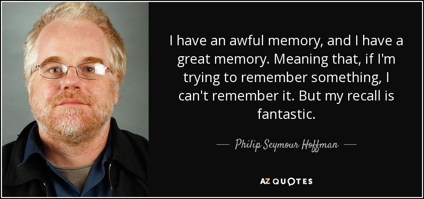 I have an awful memory, and I have a great memory. Meaning that, if I'm trying to remember something, I can't remember it. But my recall is fantastic. - Philip Seymour Hoffman