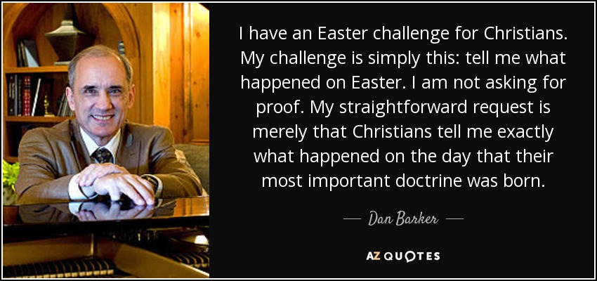 I have an Easter challenge for Christians. My challenge is simply this: tell me what happened on Easter. I am not asking for proof. My straightforward request is merely that Christians tell me exactly what happened on the day that their most important doctrine was born. - Dan Barker