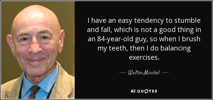 I have an easy tendency to stumble and fall, which is not a good thing in an 84-year-old guy, so when I brush my teeth, then I do balancing exercises. - Walter Mischel
