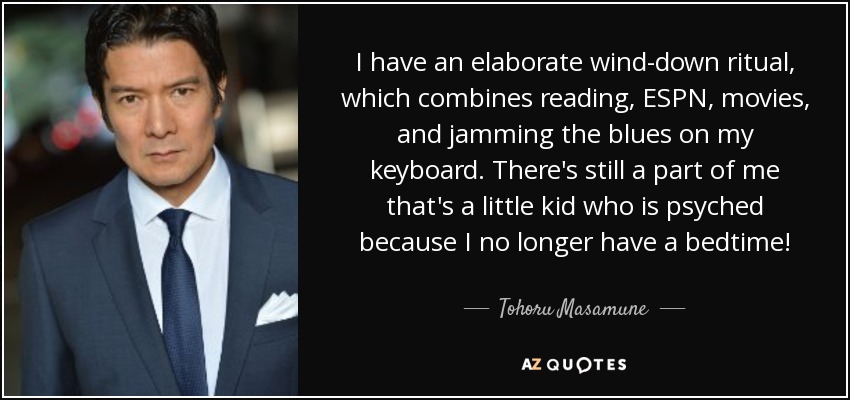 I have an elaborate wind-down ritual, which combines reading, ESPN, movies, and jamming the blues on my keyboard. There's still a part of me that's a little kid who is psyched because I no longer have a bedtime! - Tohoru Masamune