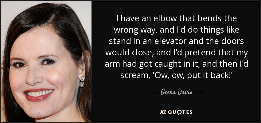I have an elbow that bends the wrong way, and I'd do things like stand in an elevator and the doors would close, and I'd pretend that my arm had got caught in it, and then I'd scream, 'Ow, ow, put it back!' - Geena Davis