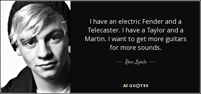 I have an electric Fender and a Telecaster. I have a Taylor and a Martin. I want to get more guitars for more sounds. - Ross Lynch