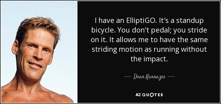 I have an ElliptiGO. It's a standup bicycle. You don't pedal; you stride on it. It allows me to have the same striding motion as running without the impact. - Dean Karnazes