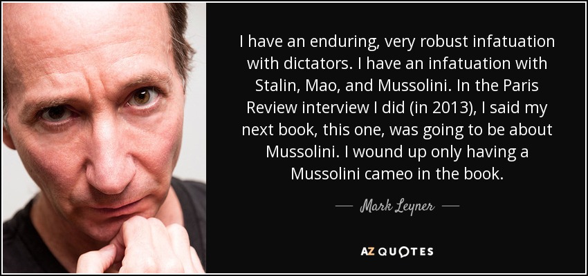 I have an enduring, very robust infatuation with dictators. I have an infatuation with Stalin, Mao, and Mussolini. In the Paris Review interview I did (in 2013), I said my next book, this one, was going to be about Mussolini. I wound up only having a Mussolini cameo in the book. - Mark Leyner