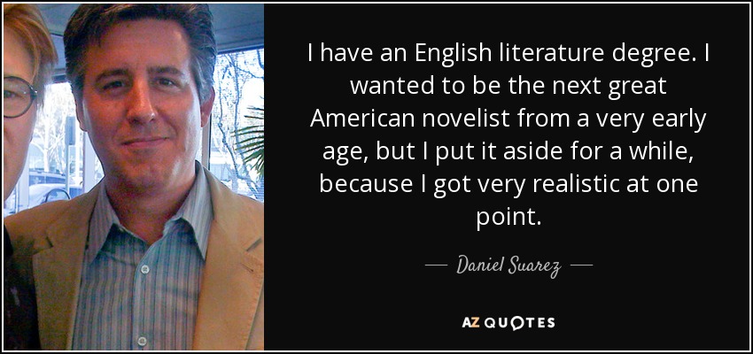 I have an English literature degree. I wanted to be the next great American novelist from a very early age, but I put it aside for a while, because I got very realistic at one point. - Daniel Suarez