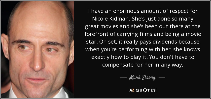 I have an enormous amount of respect for Nicole Kidman. She's just done so many great movies and she's been out there at the forefront of carrying films and being a movie star. On set, it really pays dividends because when you're performing with her, she knows exactly how to play it. You don't have to compensate for her in any way. - Mark Strong
