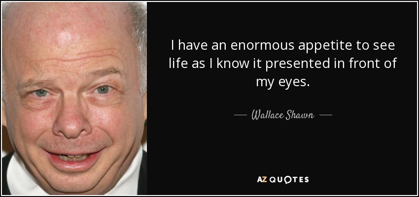 I have an enormous appetite to see life as I know it presented in front of my eyes. - Wallace Shawn