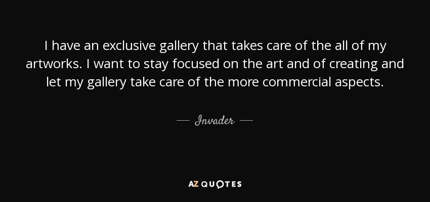 I have an exclusive gallery that takes care of the all of my artworks. I want to stay focused on the art and of creating and let my gallery take care of the more commercial aspects. - Invader