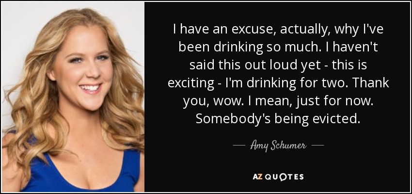 I have an excuse, actually, why I've been drinking so much. I haven't said this out loud yet - this is exciting - I'm drinking for two. Thank you, wow. I mean, just for now. Somebody's being evicted. - Amy Schumer