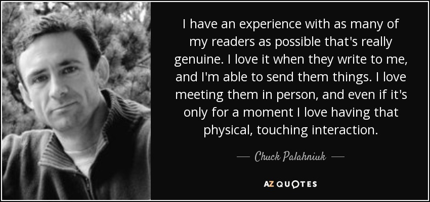 I have an experience with as many of my readers as possible that's really genuine. I love it when they write to me, and I'm able to send them things. I love meeting them in person, and even if it's only for a moment I love having that physical, touching interaction. - Chuck Palahniuk