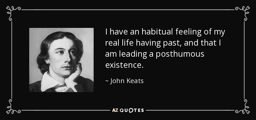 I have an habitual feeling of my real life having past, and that I am leading a posthumous existence. - John Keats