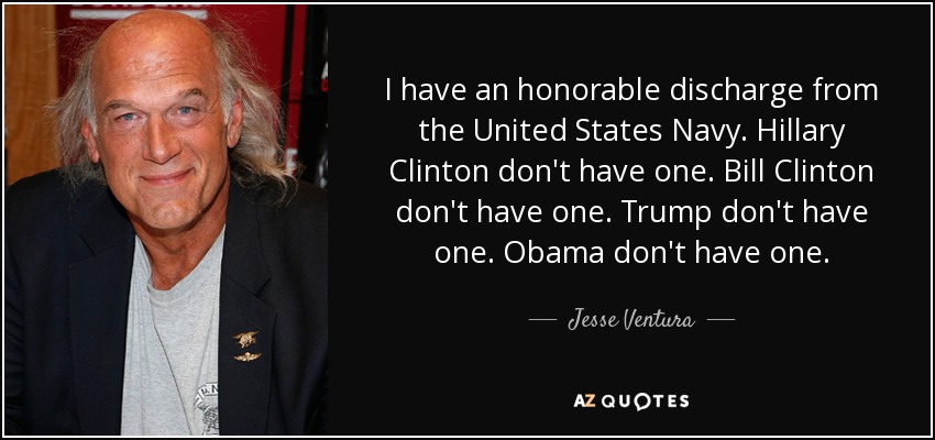I have an honorable discharge from the United States Navy. Hillary Clinton don't have one. Bill Clinton don't have one. Trump don't have one. Obama don't have one. - Jesse Ventura