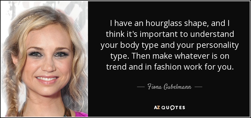 I have an hourglass shape, and I think it's important to understand your body type and your personality type. Then make whatever is on trend and in fashion work for you. - Fiona Gubelmann