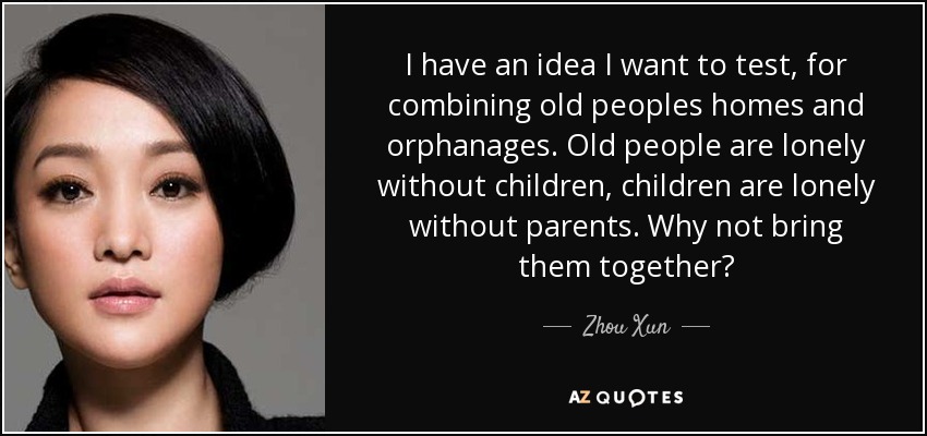 I have an idea I want to test, for combining old peoples homes and orphanages. Old people are lonely without children, children are lonely without parents. Why not bring them together? - Zhou Xun