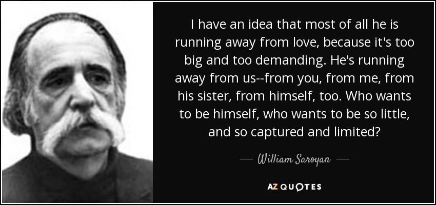 I have an idea that most of all he is running away from love, because it's too big and too demanding. He's running away from us--from you, from me, from his sister, from himself, too. Who wants to be himself, who wants to be so little, and so captured and limited? - William Saroyan