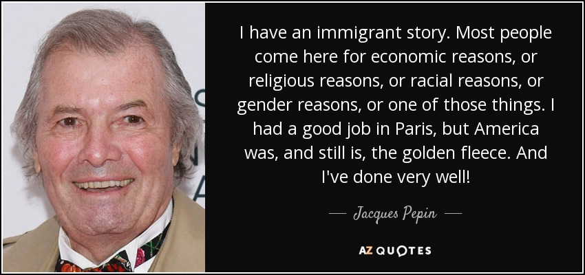 I have an immigrant story. Most people come here for economic reasons, or religious reasons, or racial reasons, or gender reasons, or one of those things. I had a good job in Paris, but America was, and still is, the golden fleece. And I've done very well! - Jacques Pepin