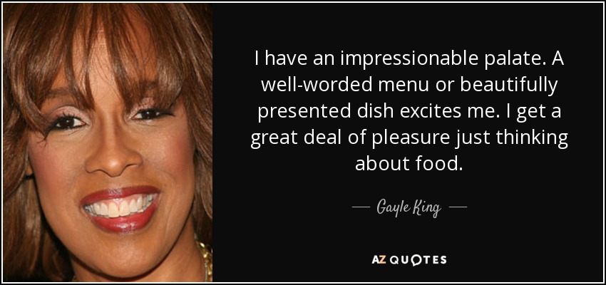 I have an impressionable palate. A well-worded menu or beautifully presented dish excites me. I get a great deal of pleasure just thinking about food. - Gayle King