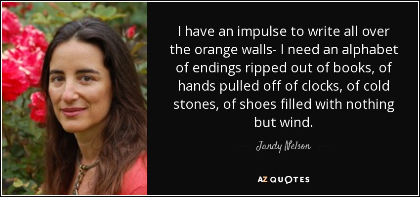 I have an impulse to write all over the orange walls- I need an alphabet of endings ripped out of books, of hands pulled off of clocks, of cold stones, of shoes filled with nothing but wind. - Jandy Nelson