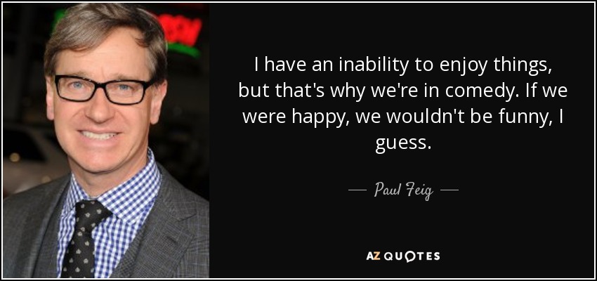 I have an inability to enjoy things, but that's why we're in comedy. If we were happy, we wouldn't be funny, I guess. - Paul Feig