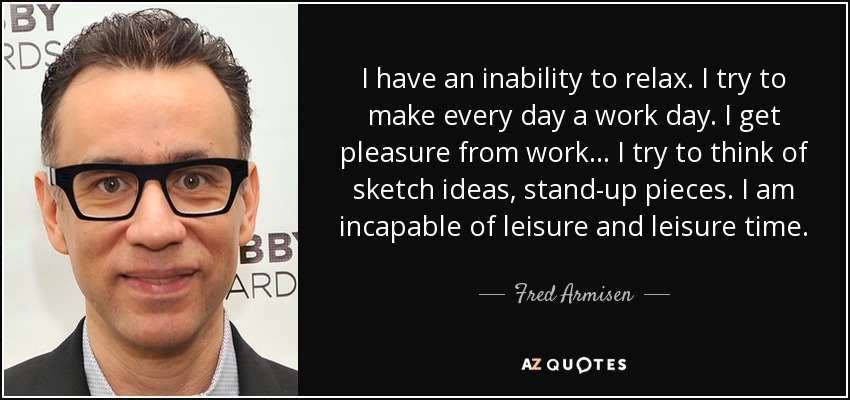 I have an inability to relax. I try to make every day a work day. I get pleasure from work... I try to think of sketch ideas, stand-up pieces. I am incapable of leisure and leisure time. - Fred Armisen