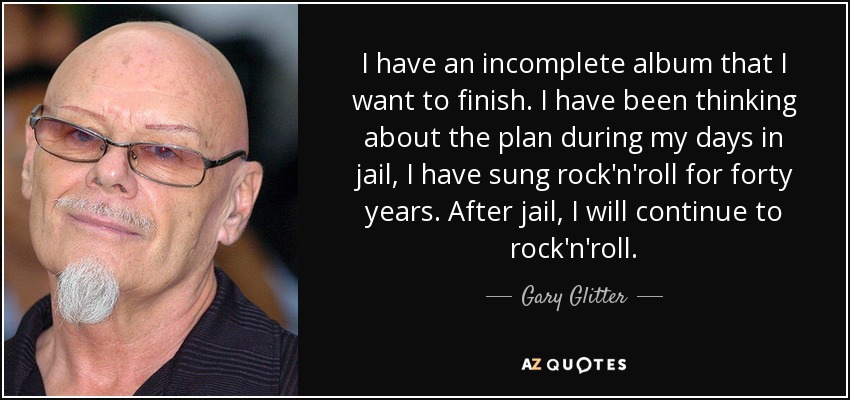 I have an incomplete album that I want to finish. I have been thinking about the plan during my days in jail, I have sung rock'n'roll for forty years. After jail, I will continue to rock'n'roll. - Gary Glitter