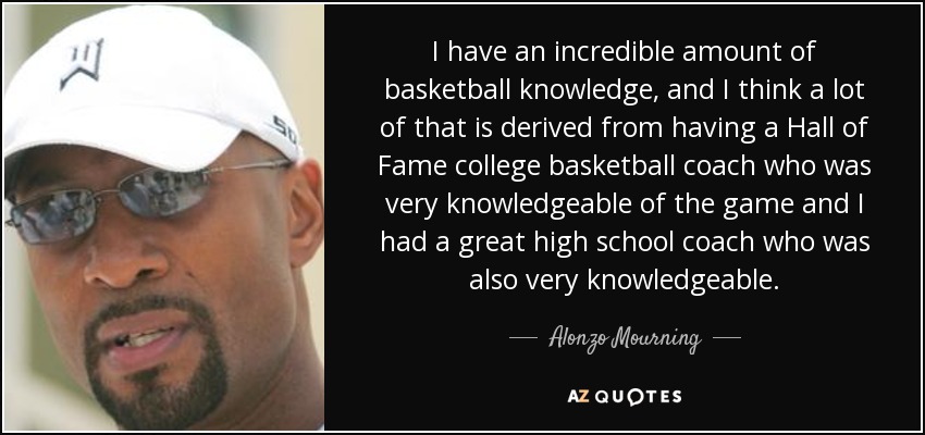 I have an incredible amount of basketball knowledge, and I think a lot of that is derived from having a Hall of Fame college basketball coach who was very knowledgeable of the game and I had a great high school coach who was also very knowledgeable. - Alonzo Mourning