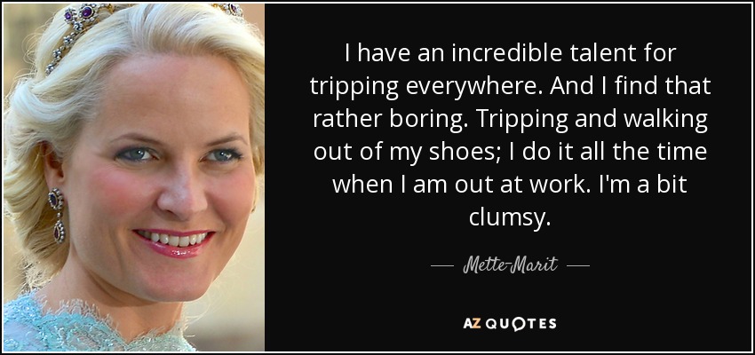 I have an incredible talent for tripping everywhere. And I find that rather boring. Tripping and walking out of my shoes; I do it all the time when I am out at work. I'm a bit clumsy. - Mette-Marit, Crown Princess of Norway