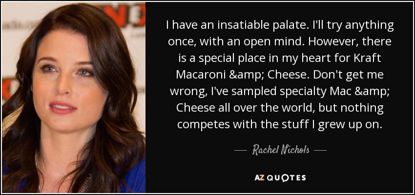 I have an insatiable palate. I'll try anything once, with an open mind. However, there is a special place in my heart for Kraft Macaroni & Cheese. Don't get me wrong, I've sampled specialty Mac & Cheese all over the world, but nothing competes with the stuff I grew up on. - Rachel Nichols