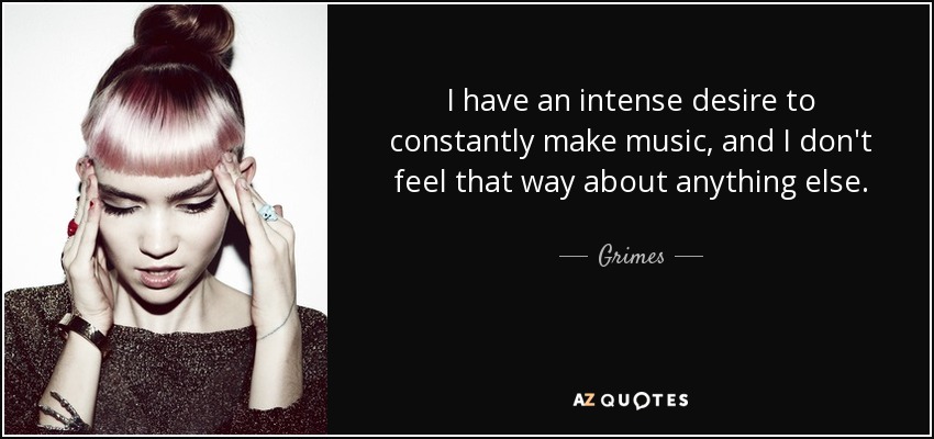 I have an intense desire to constantly make music, and I don't feel that way about anything else. - Grimes