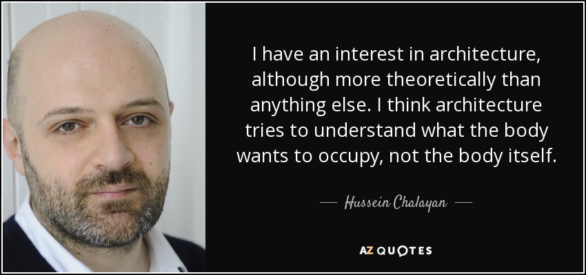 I have an interest in architecture, although more theoretically than anything else. I think architecture tries to understand what the body wants to occupy, not the body itself. - Hussein Chalayan