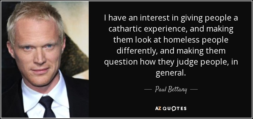 I have an interest in giving people a cathartic experience, and making them look at homeless people differently, and making them question how they judge people, in general. - Paul Bettany