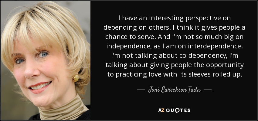 I have an interesting perspective on depending on others. I think it gives people a chance to serve. And I'm not so much big on independence, as I am on interdependence. I'm not talking about co-dependency, I'm talking about giving people the opportunity to practicing love with its sleeves rolled up. - Joni Eareckson Tada
