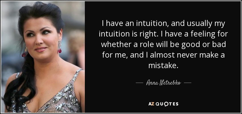 I have an intuition, and usually my intuition is right. I have a feeling for whether a role will be good or bad for me, and I almost never make a mistake. - Anna Netrebko
