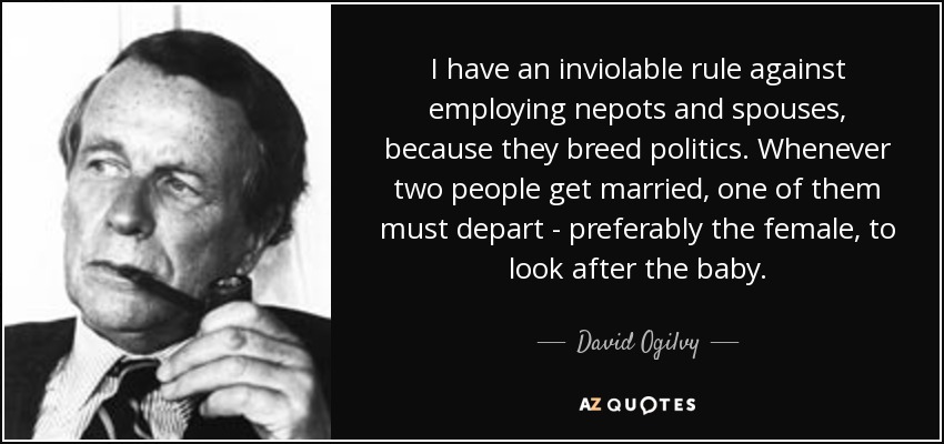 I have an inviolable rule against employing nepots and spouses, because they breed politics. Whenever two people get married, one of them must depart - preferably the female, to look after the baby. - David Ogilvy