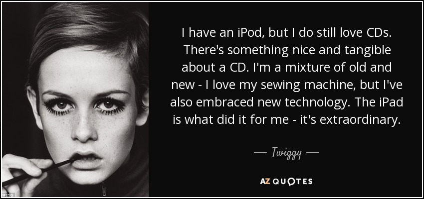 I have an iPod, but I do still love CDs. There's something nice and tangible about a CD. I'm a mixture of old and new - I love my sewing machine, but I've also embraced new technology. The iPad is what did it for me - it's extraordinary. - Twiggy