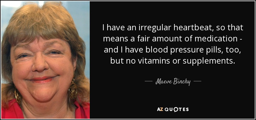 I have an irregular heartbeat, so that means a fair amount of medication - and I have blood pressure pills, too, but no vitamins or supplements. - Maeve Binchy
