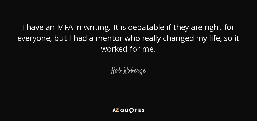 I have an MFA in writing. It is debatable if they are right for everyone, but I had a mentor who really changed my life, so it worked for me. - Rob Roberge