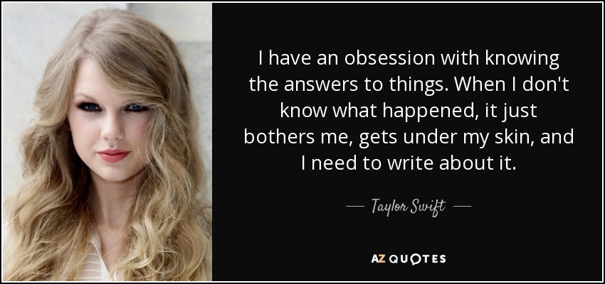 I have an obsession with knowing the answers to things. When I don't know what happened, it just bothers me, gets under my skin, and I need to write about it. - Taylor Swift