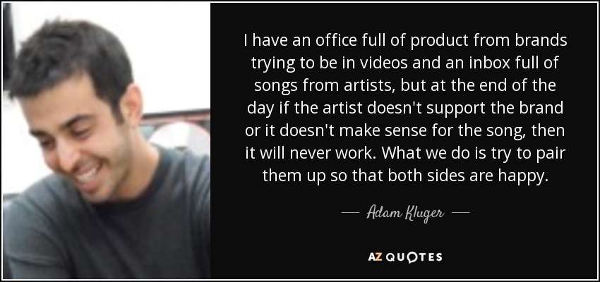 I have an office full of product from brands trying to be in videos and an inbox full of songs from artists, but at the end of the day if the artist doesn't support the brand or it doesn't make sense for the song, then it will never work. What we do is try to pair them up so that both sides are happy. - Adam Kluger