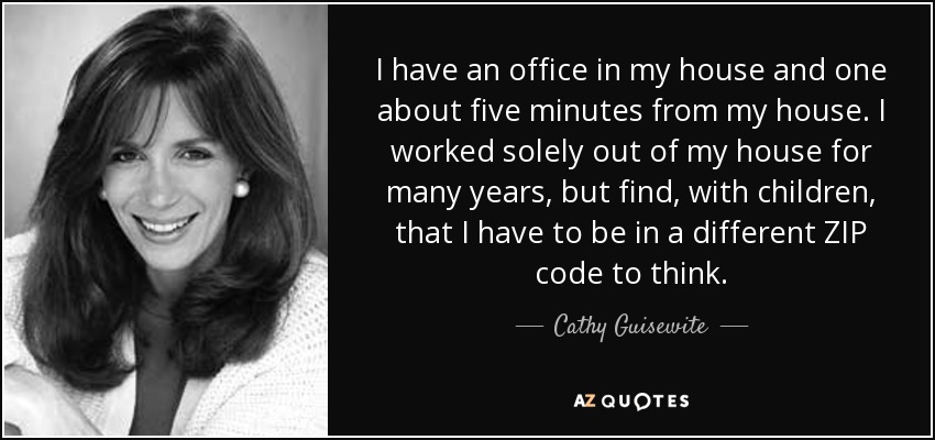 I have an office in my house and one about five minutes from my house. I worked solely out of my house for many years, but find, with children, that I have to be in a different ZIP code to think. - Cathy Guisewite