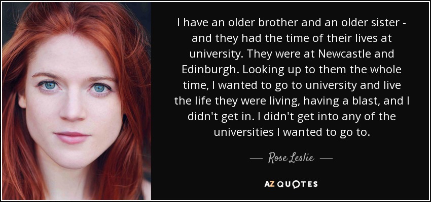I have an older brother and an older sister - and they had the time of their lives at university. They were at Newcastle and Edinburgh. Looking up to them the whole time, I wanted to go to university and live the life they were living, having a blast, and I didn't get in. I didn't get into any of the universities I wanted to go to. - Rose Leslie