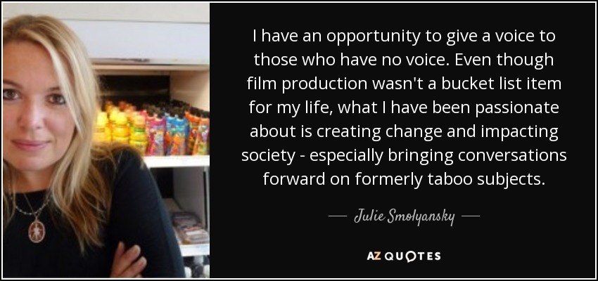 I have an opportunity to give a voice to those who have no voice. Even though film production wasn't a bucket list item for my life, what I have been passionate about is creating change and impacting society - especially bringing conversations forward on formerly taboo subjects. - Julie Smolyansky