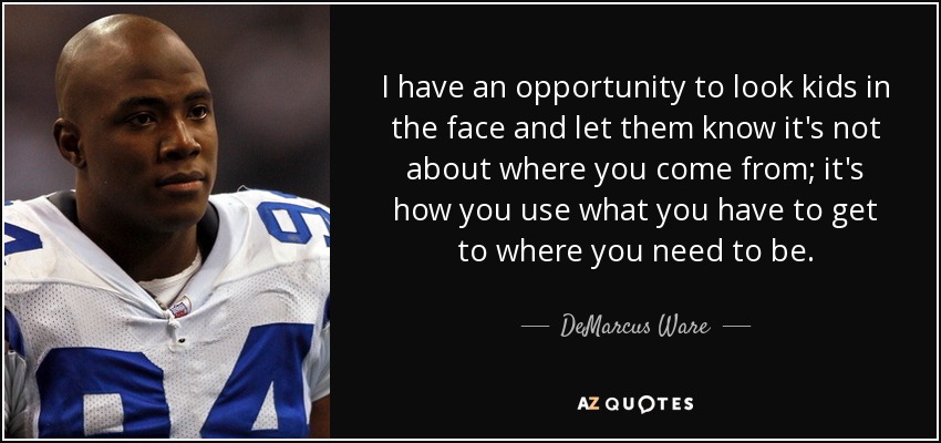 I have an opportunity to look kids in the face and let them know it's not about where you come from; it's how you use what you have to get to where you need to be. - DeMarcus Ware